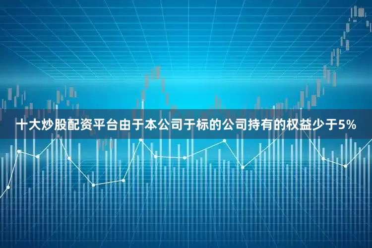 十大炒股配资平台　　由于本公司于标的公司持有的权益少于5%