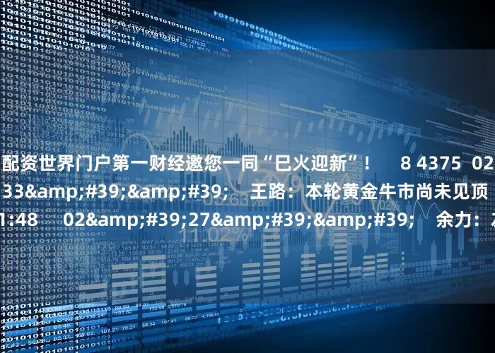 股票配资世界门户第一财经邀您一同“巳火迎新”！    8 4375  02-12 20:56     03&#39;33&#39;&#39;    王路：本轮黄金牛市尚未见顶    6 2520  02-11 21:48     02&#39;27&#39;&#39;    余力：左手红利为盾 右手科技矛     7 784  02-11 21:48