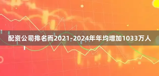 配资公司排名而2021-2024年年均增加1033万人