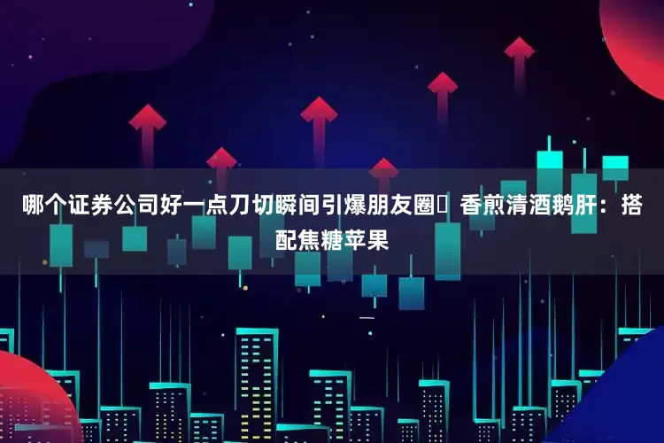 哪个证券公司好一点刀切瞬间引爆朋友圈✦香煎清酒鹅肝：搭配焦糖苹果