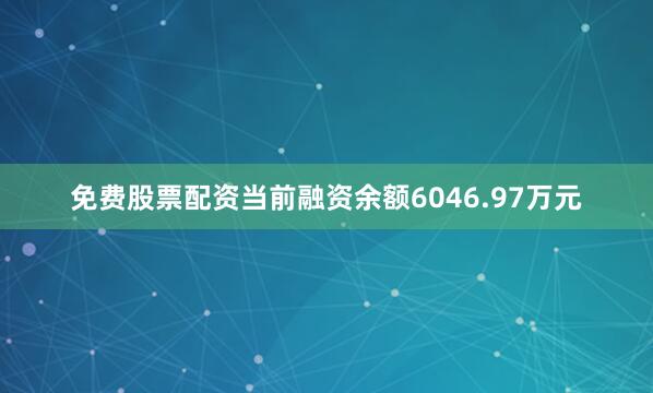 免费股票配资当前融资余额6046.97万元