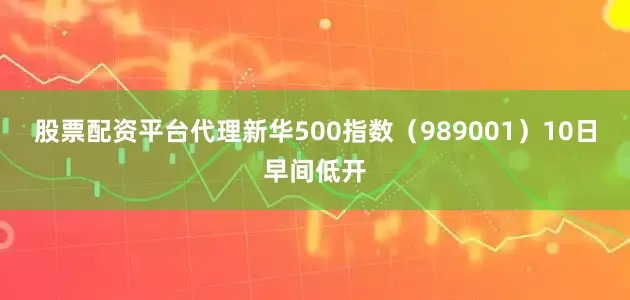 股票配资平台代理新华500指数（989001）10日早间低开