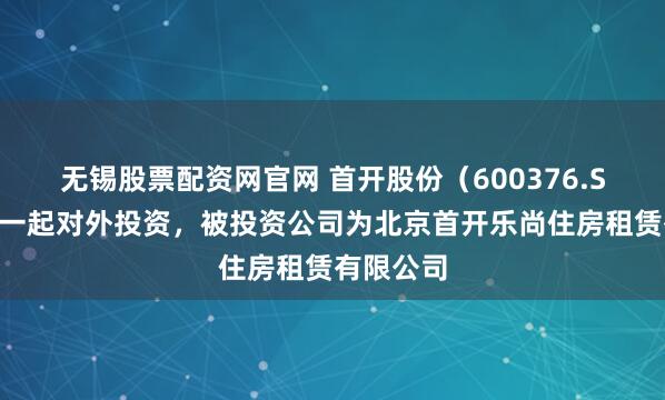 无锡股票配资网官网 首开股份（600376.SH）新增一起对外投资，被投资公司为北京首开乐尚住房租赁有限公司