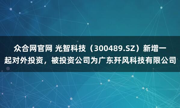 众合网官网 光智科技（300489.SZ）新增一起对外投资，被投资公司为广东歼风科技有限公司