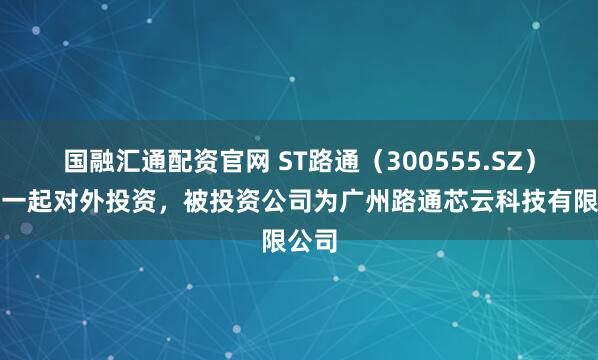 国融汇通配资官网 ST路通（300555.SZ）新增一起对外投资，被投资公司为广州路通芯云科技有限公司