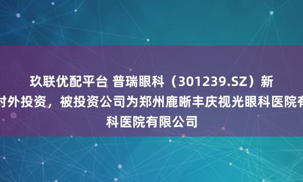 玖联优配平台 普瑞眼科（301239.SZ）新增一起对外投资，被投资公司为郑州鹿晰丰庆视光眼科医院有限公司