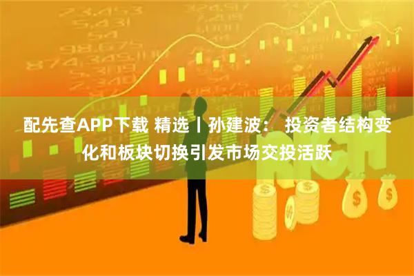 配先查APP下载 精选丨孙建波： 投资者结构变化和板块切换引发市场交投活跃