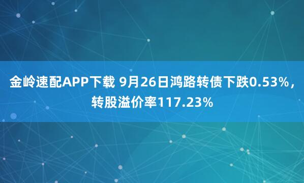 金岭速配APP下载 9月26日鸿路转债下跌0.53%，转股溢价率117.23%