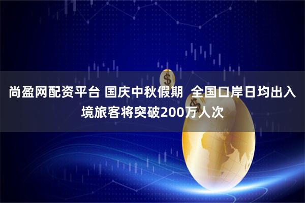 尚盈网配资平台 国庆中秋假期  全国口岸日均出入境旅客将突破200万人次