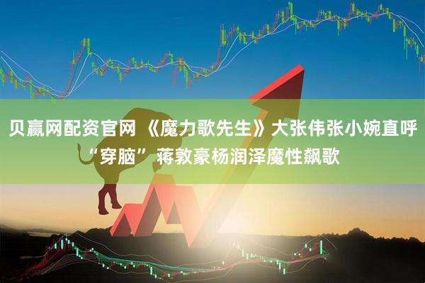 贝赢网配资官网 《魔力歌先生》大张伟张小婉直呼“穿脑” 蒋敦豪杨润泽魔性飙歌