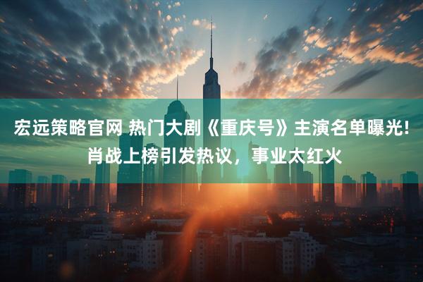 宏远策略官网 热门大剧《重庆号》主演名单曝光! 肖战上榜引发热议，事业太红火