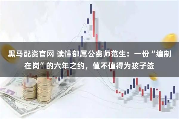 黑马配资官网 读懂部属公费师范生：一份“编制在岗”的六年之约，值不值得为孩子签
