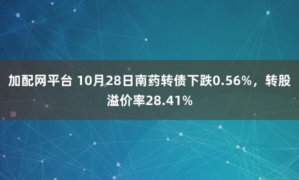 加配网平台 10月28日南药转债下跌0.56%，转股溢价率28.41%