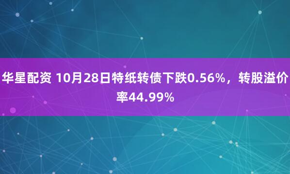 华星配资 10月28日特纸转债下跌0.56%，转股溢价率44.99%