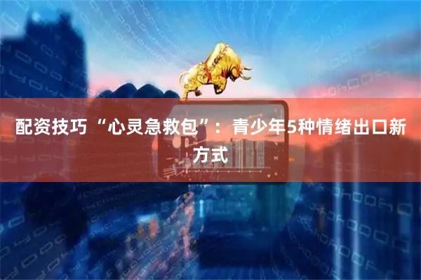 配资技巧 “心灵急救包”：青少年5种情绪出口新方式