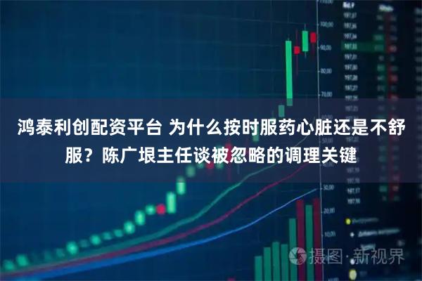 鸿泰利创配资平台 为什么按时服药心脏还是不舒服？陈广垠主任谈被忽略的调理关键