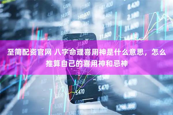 至简配资官网 八字命理喜用神是什么意思，怎么推算自己的喜用神和忌神