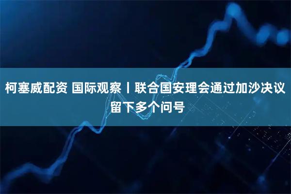 柯塞威配资 国际观察丨联合国安理会通过加沙决议 留下多个问号