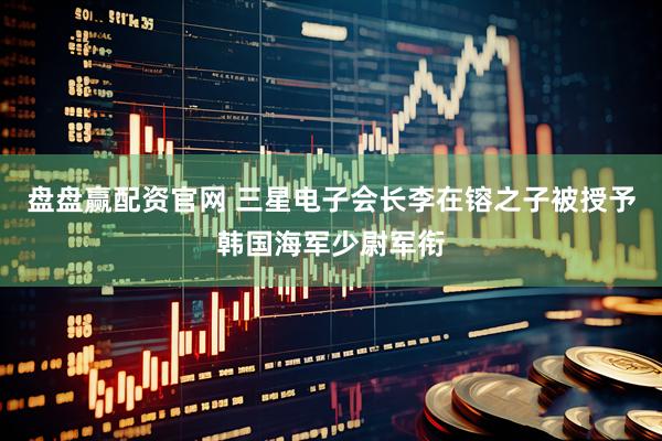 盘盘赢配资官网 三星电子会长李在镕之子被授予韩国海军少尉军衔