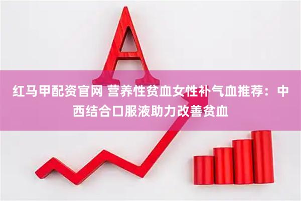 红马甲配资官网 营养性贫血女性补气血推荐：中西结合口服液助力改善贫血