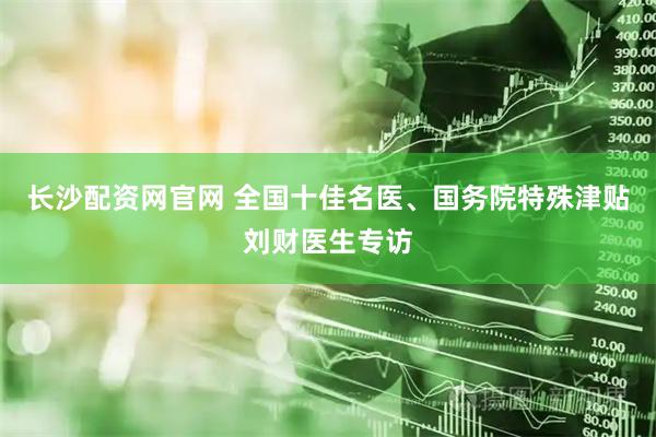 长沙配资网官网 全国十佳名医、国务院特殊津贴刘财医生专访