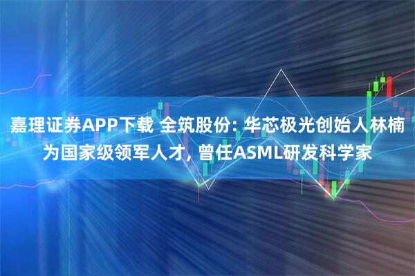 嘉理证券APP下载 全筑股份: 华芯极光创始人林楠为国家级领军人才, 曾任ASML研发科学家
