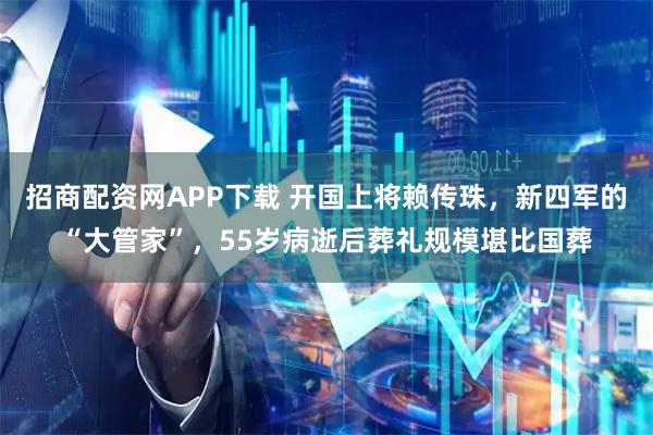 招商配资网APP下载 开国上将赖传珠，新四军的“大管家”，55岁病逝后葬礼规模堪比国葬