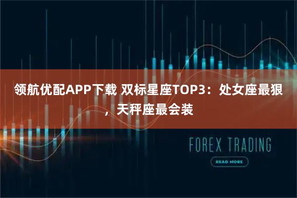 领航优配APP下载 双标星座TOP3：处女座最狠，天秤座最会装