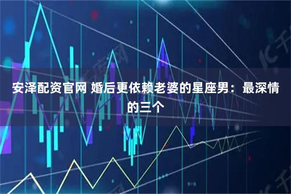 安泽配资官网 婚后更依赖老婆的星座男：最深情的三个