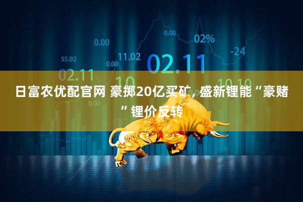 日富农优配官网 豪掷20亿买矿, 盛新锂能“豪赌”锂价反转
