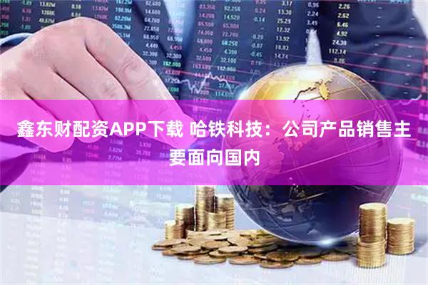 鑫东财配资APP下载 哈铁科技：公司产品销售主要面向国内