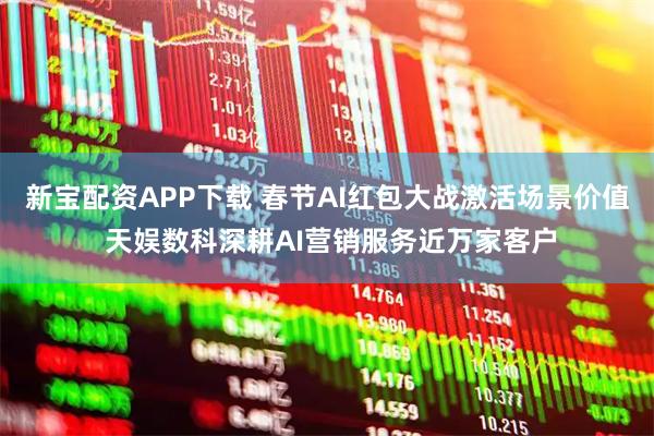 新宝配资APP下载 春节AI红包大战激活场景价值 天娱数科深耕AI营销服务近万家客户