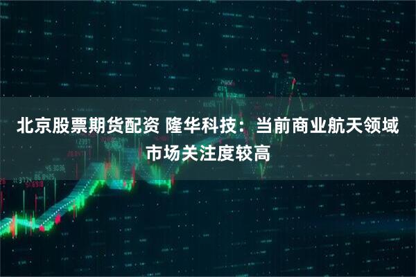 北京股票期货配资 隆华科技：当前商业航天领域市场关注度较高