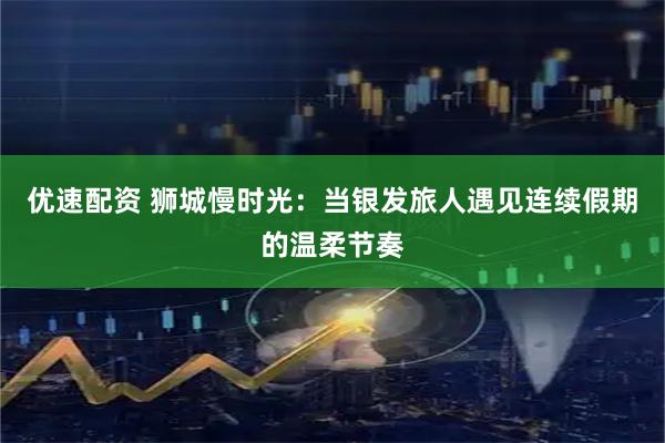 优速配资 狮城慢时光：当银发旅人遇见连续假期的温柔节奏