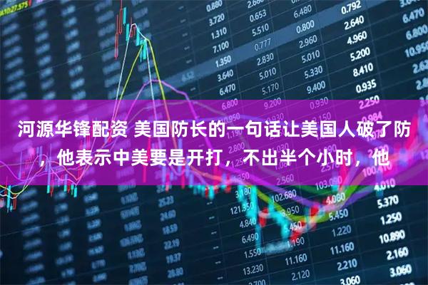河源华锋配资 美国防长的一句话让美国人破了防，他表示中美要是开打，不出半个小时，他