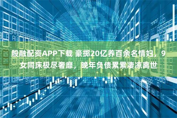 股融配资APP下载 豪掷20亿养百余名情妇,9女同床极尽奢靡,晚年负债累累凄凉离世
