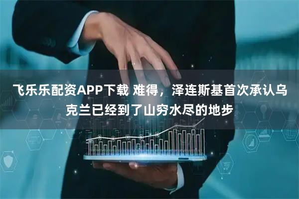 飞乐乐配资APP下载 难得，泽连斯基首次承认乌克兰已经到了山穷水尽的地步