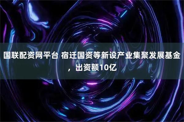 国联配资网平台 宿迁国资等新设产业集聚发展基金，出资额10亿